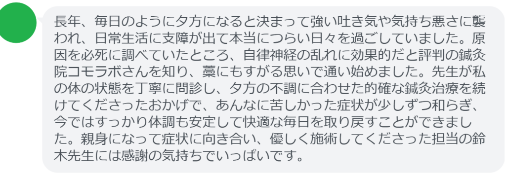 【改善された方の感想（口コミレビュー）】
・埼玉県在住/40歳女性
長年、毎日のように夕方になると決まって強い吐き気や気持ち悪さに襲われ、日常生活に支障が出て本当につらい日々を過ごしていました。原因を必死に調べていたところ、自律神経の乱れに効果的だと評判の鍼灸院コモラボさんを知り、藁にもすがる思いで通い始めました。先生が私の体の状態を丁寧に問診し、夕方の不調に合わせた的確な鍼灸治療を続けてくださったおかげで、あんなに苦しかった症状が少しずつ和らぎ、今ではすっかり体調も安定して快適な毎日を取り戻すことができました。親身になって症状に向き合い、優しく施術してくださった担当の鈴木先生には感謝の気持ちでいっぱいです。


実際に当院ご来院になって改善された患者様の声と改善までの経過を報告します。
下記のリンクから別ページでご覧ください。