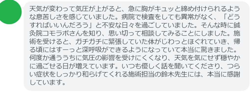 【改善された方の感想（口コミレビュー）】
・東京都在住/30歳女性
天気が変わって気圧が上がると、急に胸がキュッと締め付けられるような息苦しさを感じていました。病院で検査をしても異常がなく、「どうすればいいんだろう」と不安な日々を過ごしていました。そんな時に鍼灸院コモラボさんを知り、思い切って相談してみることにしました。施術を受けると、ガチガチに緊張していた体がじわっとほぐれていき、帰る頃にはすーっと深呼吸ができるようになっていて本当に驚きました。何度か通ううちに気圧の影響を受けにくくなり、天気を気にせず穏やかに過ごせる日が増えています。いつも優しく話を聞いてくださり、つらい症状をしっかり和らげてくれる施術担当の鈴木先生には、本当に感謝しています。


実際に当院ご来院になって改善された患者様の声と改善までの経過を報告します。
下記のリンクから別ページでご覧ください。