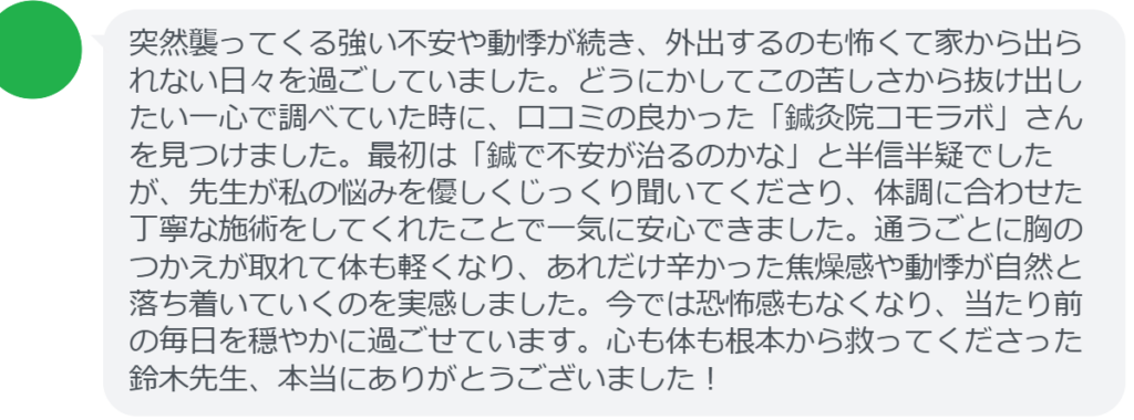 【改善された方の感想（口コミレビュー）】
・東京都在住/40歳女性
突然襲ってくる強い不安や動悸が続き、外出するのも怖くて家から出られない日々を過ごしていました。どうにかしてこの苦しさから抜け出したい一心で調べていた時に、口コミの良かった「鍼灸院コモラボ」さんを見つけました。最初は「鍼で不安が治るのかな」と半信半疑でしたが、先生が私の悩みを優しくじっくり聞いてくださり、体調に合わせた丁寧な施術をしてくれたことで一気に安心できました。通うごとに胸のつかえが取れて体も軽くなり、あれだけ辛かった焦燥感や動悸が自然と落ち着いていくのを実感しました。今では恐怖感もなくなり、当たり前の毎日を穏やかに過ごせています。心も体も根本から救ってくださった鈴木先生、本当にありがとうございました！


実際に当院ご来院になって改善された患者様の声と改善までの経過を報告します。
下記のリンクから別ページでご覧ください。