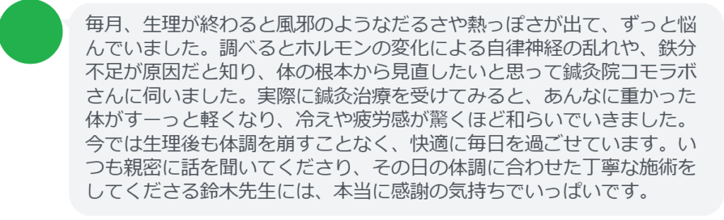 【改善された方の感想（口コミレビュー）】
・山梨県在住/30歳女性
毎月、生理が終わると風邪のようなだるさや熱っぽさが出て、ずっと悩んでいました。調べるとホルモンの変化による自律神経の乱れや、鉄分不足が原因だと知り、体の根本から見直したいと思って鍼灸院コモラボさんに伺いました。実際に鍼灸治療を受けてみると、あんなに重かった体がすーっと軽くなり、冷えや疲労感が驚くほど和らいでいきました。今では生理後も体調を崩すことなく、快適に毎日を過ごせています。いつも親密に話を聞いてくださり、その日の体調に合わせた丁寧な施術をしてくださる鈴木先生には、本当に感謝の気持ちでいっぱいです。


実際に当院ご来院になって改善された患者様の声と改善までの経過を報告します。
下記のリンクから別ページでご覧ください。