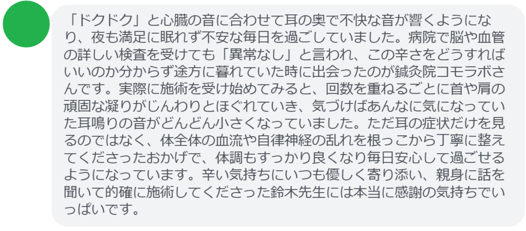 【改善された方の感想（口コミレビュー）】
・東京都在住/50歳女性
「ドクドク」と心臓の音に合わせて耳の奥で不快な音が響くようになり、夜も満足に眠れず不安な毎日を過ごしていました。病院で脳や血管の詳しい検査を受けても「異常なし」と言われ、この辛さをどうすればいいのか分からず途方に暮れていた時に出会ったのが鍼灸院コモラボさんです。実際に施術を受け始めてみると、回数を重ねるごとに首や肩の頑固な凝りがじんわりとほぐれていき、気づけばあんなに気になっていた耳鳴りの音がどんどん小さくなっていました。ただ耳の症状だけを見るのではなく、体全体の血流や自律神経の乱れを根っこから丁寧に整えてくださったおかげで、体調もすっかり良くなり毎日安心して過ごせるようになっています。辛い気持ちにいつも優しく寄り添い、親身に話を聞いて的確に施術してくださった鈴木先生には本当に感謝の気持ちでいっぱいです。


実際に当院ご来院になって改善された患者様の声と改善までの経過を報告します。
下記のリンクから別ページでご覧ください。