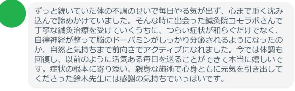【改善された方の感想(口コミレビュー)】
・神奈川県在住/30歳女性
ずっと続いていた体の不調のせいで毎日やる気が出ず、心まで重く沈み込んで諦めかけていました。そんな時に出会った鍼灸院コモラボさんで丁寧な鍼灸治療を受けていくうちに、つらい症状が和らぐだけでなく、自律神経が整って脳のドーパミンがしっかり分泌されるようになったのか、自然と気持ちまで前向きでアクティブになれました。今では体調も回復し、以前のように活気ある毎日を送ることができて本当に嬉しいです。症状の根本に寄り添い、親身な施術で心身ともに元気を引き出してくださった鈴木先生には感謝の気持ちでいっぱいです。
実際に当院ご来院になって改善された患者様の声と改善までの経過を報告します。
下記のリンクから別ページでご覧ください。