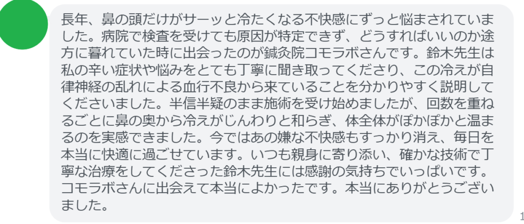 【改善された方の感想(口コミレビュー)】
・東京都在住/40歳女性
長年、鼻の頭だけがサーッと冷たくなる不快感にずっと悩まされていました。病院で検査を受けても原因が特定できず、どうすればいいのか途方に暮れていた時に出会ったのが鍼灸院コモラボさんです。鈴木先生は私の辛い症状や悩みをとても丁寧に聞き取ってくださり、この冷えが自律神経の乱れによる血行不良から来ていることを分かりやすく説明してくださいました。半信半疑のまま施術を受け始めましたが、回数を重ねるごとに鼻の奥から冷えがじんわりと和らぎ、体全体がぽかぽかと温まるのを実感できました。今ではあの嫌な不快感もすっかり消え、毎日を本当に快適に過ごせています。いつも親身に寄り添い、確かな技術で丁寧な治療をしてくださった鈴木先生には感謝の気持ちでいっぱいです。コモラボさんに出会えて本当によかったです。本当にありがとうございました。
実際に当院ご来院になって改善された患者様の声と改善までの経過を報告します。
下記のリンクから別ページでご覧ください。