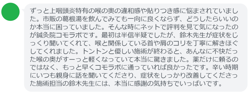 【改善された方の感想（口コミレビュー）】
・埼玉県在住/50歳女性
ずっと上咽頭炎特有の喉の奥の違和感や貼りつき感に悩まされていました。市販の葛根湯を飲んでみても一向に良くならず、どうしたらいいのか本当に困っていました。そんな時にネットで評判を見て気になったのが鍼灸院コモラボです。最初は半信半疑でしたが、鈴木先生が症状をじっくり聞いてくれて、喉と関係している首や肩のコリを丁寧に解きほぐしてくれました。トントンと優しい施術が終わると、あんなに不快だった喉の奥がすーっと軽くなっていて本当に驚きました。薬だけに頼るのではなく、もっと早くコモラボに通っていれば良かったです。辛い時期にいつも親身に話を聞いてくださり、症状をしっかり改善してくださった施術担当の鈴木先生には、本当に感謝の気持ちでいっぱいです。


実際に当院ご来院になって改善された患者様の声と改善までの経過を報告します。
下記のリンクから別ページでご覧ください。