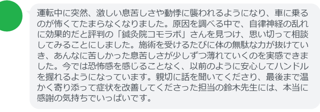 【改善された方の感想（口コミレビュー）】
・埼玉県在住/30歳女性
運転中に突然、激しい息苦しさや動悸に襲われるようになり、車に乗るのが怖くてたまらなくなりました。原因を調べる中で、自律神経の乱れに効果的だと評判の「鍼灸院コモラボ」さんを見つけ、思い切って相談してみることにしました。施術を受けるたびに体の無駄な力が抜けていき、あんなに苦しかった息苦しさが少しずつ薄れていくのを実感できました。今では恐怖感を感じることなく、以前のように安心してハンドルを握れるようになっています。親切に話を聞いてくださり、最後まで温かく寄り添って症状を改善してくださった担当の鈴木先生には、本当に感謝の気持ちでいっぱいです。


実際に当院ご来院になって改善された患者様の声と改善までの経過を報告します。
下記のリンクから別ページでご覧ください。