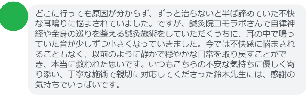 【改善された方の感想(口コミレビュー)】
・東京都在住/40歳女性
どこに行っても原因が分からず、ずっと治らないと半ば諦めていた不快な耳鳴りに悩まされていました。ですが、鍼灸院コモラボさんで自律神経や全身の巡りを整える鍼灸施術をしていただくうちに、耳の中で鳴っていた音が少しずつ小さくなっていきました。今では不快感に悩まされることもなく、以前のように静かで穏やかな日常を取り戻すことができ、本当に救われた思いです。いつもこちらの不安な気持ちに優しく寄り添い、丁寧な施術で親切に対応してくださった鈴木先生には、感謝の気持ちでいっぱいです。
実際に当院ご来院になって改善された患者様の声と改善までの経過を報告します。
下記のリンクから別ページでご覧ください。