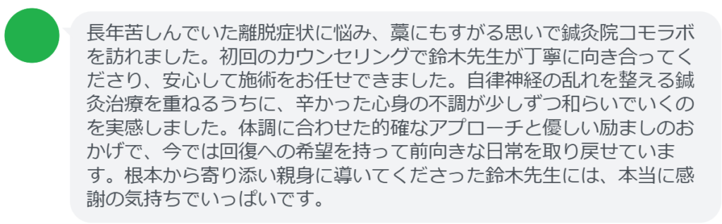 【改善された方の感想（口コミレビュー）】
・茨城県在住/30歳女性
長年苦しんでいた離脱症状に悩み、藁にもすがる思いで鍼灸院コモラボを訪れました。初回のカウンセリングで鈴木先生が丁寧に向き合ってくださり、安心して施術をお任せできました。自律神経の乱れを整える鍼灸治療を重ねるうちに、辛かった心身の不調が少しずつ和らいでいくのを実感しました。体調に合わせた的確なアプローチと優しい励ましのおかげで、今では回復への希望を持って前向きな日常を取り戻せています。根本から寄り添い親身に導いてくださった鈴木先生には、本当に感謝の気持ちでいっぱいです。


実際に当院ご来院になって改善された患者様の声と改善までの経過を報告します。
下記のリンクから別ページでご覧ください。