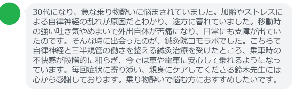 【改善された方の感想（口コミレビュー）】
・神奈川県在住/30歳女性
30代になり、急な乗り物酔いに悩まされていました。加齢やストレスによる自律神経の乱れが原因だとわかり、途方に暮れていました。移動時の強い吐き気やめまいで外出自体が苦痛になり、日常にも支障が出ていたのです。そんな時に出会ったのが、鍼灸院コモラボでした。こちらで自律神経と三半規管の働きを整える鍼灸治療を受けたところ、乗車時の不快感が段階的に和らぎ、今では車や電車に安心して乗れるようになっています。毎回症状に寄り添い、親身にケアしてくださる鈴木先生には心から感謝しております。乗り物酔いで悩む方におすすめしたいです。


実際に当院ご来院になって改善された患者様の声と改善までの経過を報告します。
下記のリンクから別ページでご覧ください。