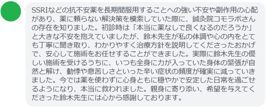 【改善された方の感想（口コミレビュー）】
・長野県在住/30歳女性
SSRIなどの抗不安薬を長期間服用することへの強い不安や副作用の心配があり、薬に頼らない解決策を模索していた際に、鍼灸院コモラボさんの存在を知りました。初診時は「本当に薬なしで良くなるのだろうか」と大きな不安を抱えていましたが、鈴木先生が私の体調や心の内をとても丁寧に聞き取り、わかりやすく治療方針を説明してくださったおかげで、安心して施術をお任せすることができました。実際に鈴木先生の優しい施術を受けるうちに、いつも全身に力が入っていた身体の緊張が自然と解け、動悸や息苦しさといった辛い症状の頻度が確実に減っていきました。今では薬を使わずに心身ともに穏やかで安定した日常を過ごせるようになり、本当に救われました。親身に寄り添い、希望を与えてくださった鈴木先生には心から感謝しております。


実際に当院ご来院になって改善された患者様の声と改善までの経過を報告します。
下記のリンクから別ページでご覧ください。