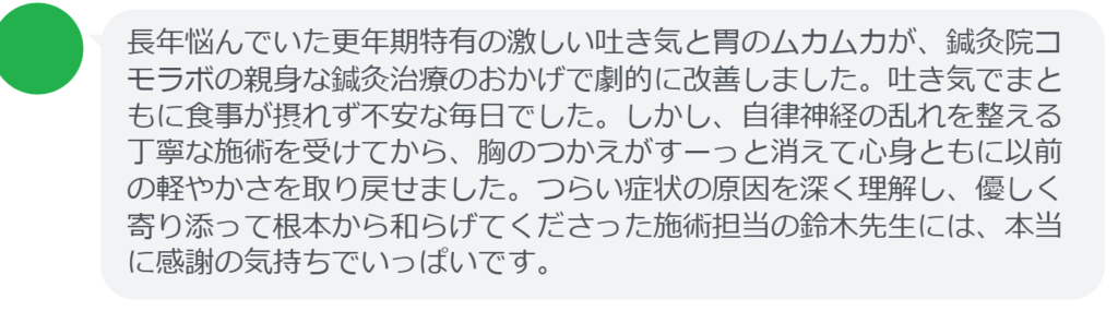 【改善された方の感想(口コミレビュー)】
・埼玉県在住/50歳女性
長年悩んでいた更年期特有の激しい吐き気と胃のムカムカが、鍼灸院コモラボの親身な鍼灸治療のおかげで劇的に改善しました。吐き気でまともに食事が摂れず不安な毎日でした。しかし、自律神経の乱れを整える丁寧な施術を受けてから、胸のつかえがすーっと消えて心身ともに以前の軽やかさを取り戻せました。つらい症状の原因を深く理解し、優しく寄り添って根本から和らげてくださった施術担当の鈴木先生には、本当に感謝の気持ちでいっぱいです。
実際に当院ご来院になって改善された患者様の声と改善までの経過を報告します。
下記のリンクから別ページでご覧ください。