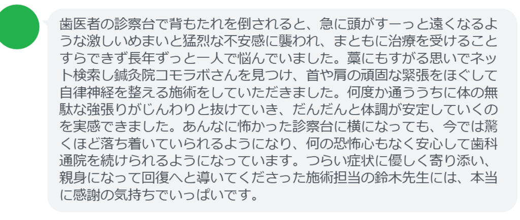 【改善された方の感想（口コミレビュー）】
・静岡県在住/40歳女性
歯医者の診察台で背もたれを倒されると、急に頭がすーっと遠くなるような激しいめまいと猛烈な不安感に襲われ、まともに治療を受けることすらできず長年ずっと一人で悩んでいました。藁にもすがる思いでネット検索し鍼灸院コモラボさんを見つけ、首や肩の頑固な緊張をほぐして自律神経を整える施術をしていただきました。何度か通ううちに体の無駄な強張りがじんわりと抜けていき、だんだんと体調が安定していくのを実感できました。あんなに怖かった診察台に横になっても、今では驚くほど落ち着いていられるようになり、何の恐怖心もなく安心して歯科通院を続けられるようになっています。つらい症状に優しく寄り添い、親身になって回復へと導いてくださった施術担当の鈴木先生には、本当に感謝の気持ちでいっぱいです。


実際に当院ご来院になって改善された患者様の声と改善までの経過を報告します。
下記のリンクから別ページでご覧ください。