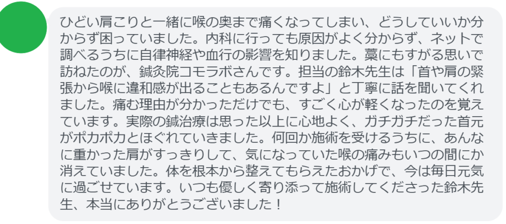 【改善された方の感想（口コミレビュー）】
・神奈川県在住/40歳女性
ひどい肩こりと一緒に喉の奥まで痛くなってしまい、どうしていいか分からず困っていました。内科に行っても原因がよく分からず、ネットで調べるうちに自律神経や血行の影響を知りました。藁にもすがる思いで訪ねたのが、鍼灸院コモラボさんです。担当の鈴木先生は「首や肩の緊張から喉に違和感が出ることもあるんですよ」と丁寧に話を聞いてくれました。痛む理由が分かっただけでも、すごく心が軽くなったのを覚えています。実際の鍼治療は思った以上に心地よく、ガチガチだった首元がポカポカとほぐれていきました。何回か施術を受けるうちに、あんなに重かった肩がすっきりして、気になっていた喉の痛みもいつの間にか消えていました。体を根本から整えてもらえたおかげで、今は毎日元気に過ごせています。いつも優しく寄り添って施術してくださった鈴木先生、本当にありがとうございました！


実際に当院ご来院になって改善された患者様の声と改善までの経過を報告します。
下記のリンクから別ページでご覧ください。