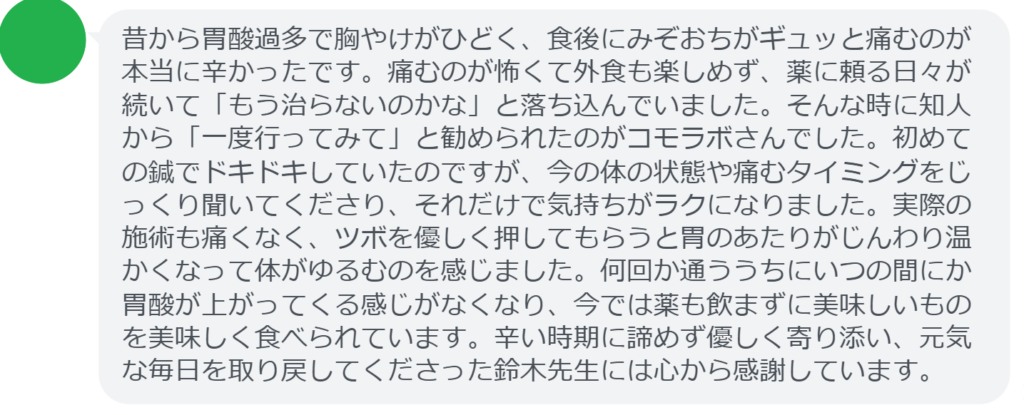 改善された方の感想（口コミレビュー）】
・神奈川県在住/30歳女性
昔から胃酸過多で胸やけがひどく、食後にみぞおちがギュッと痛むのが本当に辛かったです。痛むのが怖くて外食も楽しめず、薬に頼る日々が続いて「もう治らないのかな」と落ち込んでいました。そんな時に知人から「一度行ってみて」と勧められたのがコモラボさんでした。初めての鍼でドキドキしていたのですが、今の体の状態や痛むタイミングをじっくり聞いてくださり、それだけで気持ちがラクになりました。実際の施術も痛くなく、ツボを優しく押してもらうと胃のあたりがじんわり温かくなって体がゆるむのを感じました。何回か通ううちにいつの間にか胃酸が上がってくる感じがなくなり、今では薬も飲まずに美味しいものを美味しく食べられています。辛い時期に諦めず優しく寄り添い、元気な毎日を取り戻してくださった鈴木先生には心から感謝しています。


実際に当院ご来院になって改善された患者様の声と改善までの経過を報告します。
下記のリンクから別ページでご覧ください。