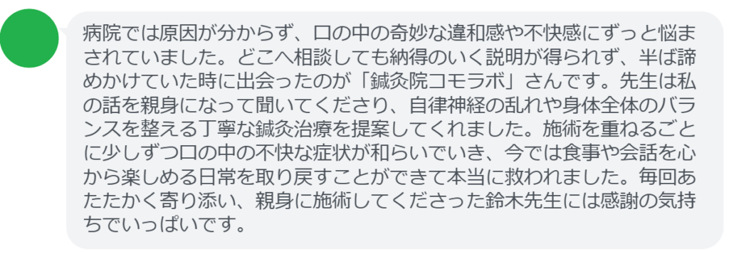 【改善された方の感想(口コミレビュー)】
・岡山県在住/50歳女性
病院では原因が分からず、口の中の奇妙な違和感や不快感にずっと悩まされていました。どこへ相談しても納得のいく説明が得られず、半ば諦めかけていた時に出会ったのが「鍼灸院コモラボ」さんです。先生は私の話を親身になって聞いてくださり、自律神経の乱れや身体全体のバランスを整える丁寧な鍼灸治療を提案してくれました。施術を重ねるごとに少しずつ口の中の不快な症状が和らいでいき、今では食事や会話を心から楽しめる日常を取り戻すことができて本当に救われました。毎回あたたかく寄り添い、親身に施術してくださった鈴木先生には感謝の気持ちでいっぱいです。
実際に当院ご来院になって改善された患者様の声と改善までの経過を報告します。
下記のリンクから別ページでご覧ください。