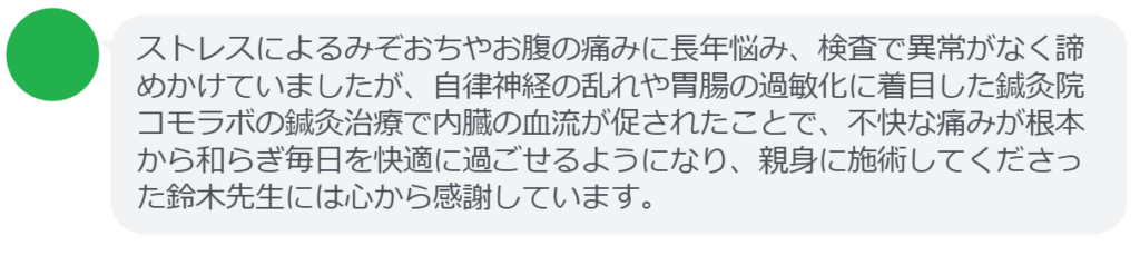 ストレスによるみぞおちやお腹の痛みに長年悩み、検査で異常がなく諦めかけていましたが、自律神経の乱れや胃腸の過敏化に着目した鍼灸院コモラボの鍼灸治療で内臓の血流が促されたことで、不快な痛みが根本から和らぎ毎日を快適に過ごせるようになり、親身に施術してくださった鈴木先生には心から感謝しています。