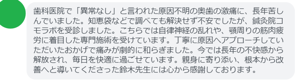 【改善された方の感想（口コミレビュー）】
・神奈川県在住/40歳女性
歯科医院で「異常なし」と言われた原因不明の奥歯の激痛に、長年苦しんでいました。知恵袋などで調べても解決せず不安でしたが、鍼灸院コモラボを受診しました。こちらでは自律神経の乱れや、顎周りの筋肉疲労に着目した専門施術を受けています。丁寧に原因へアプローチしていただいたおかげで痛みが劇的に和らぎました。今では長年の不快感から解放され、毎日を快適に過ごせています。親身に寄り添い、根本から改善へと導いてくださった鈴木先生には心から感謝しております。


実際に当院ご来院になって改善された患者様の声と改善までの経過を報告します。
下記のリンクから別ページでご覧ください。