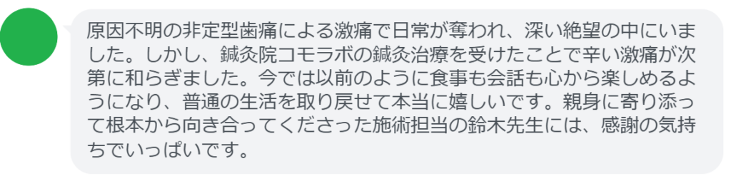【改善された方の感想（口コミレビュー）】
・東京都在住/50歳女性
原因不明の非定型歯痛による激痛で日常が奪われ、深い絶望の中にいました。しかし、鍼灸院コモラボの鍼灸治療を受けたことで辛い激痛が次第に和らぎました。今では以前のように食事も会話も心から楽しめるようになり、普通の生活を取り戻せて本当に嬉しいです。親身に寄り添って根本から向き合ってくださった施術担当の鈴木先生には、感謝の気持ちでいっぱいです。


実際に当院ご来院になって改善された患者様の声と改善までの経過を報告します。
下記のリンクから別ページでご覧ください。