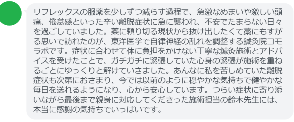 【改善された方の感想（口コミレビュー）】
・静岡県在住/40歳女性
リフレックスの服薬を少しずつ減らす過程で、急激なめまいや激しい頭痛、倦怠感といった辛い離脱症状に急に襲われ、不安でたまらない日々を過ごしていました。薬に頼り切る現状から抜け出したくて藁にもすがる思いで訪れたのが、東洋医学で自律神経の乱れを調整する鍼灸院コモラボです。症状に合わせて体に負担をかけない丁寧な鍼灸施術とアドバイスを受けたことで、ガチガチに緊張していた心身の緊張が施術を重ねるごとにゆっくりと解けていきました。あんなに私を苦しめていた離脱症状も次第におさまり、今では以前のように穏やかな気持ちで健やかな毎日を送れるようになり、心から安心しています。つらい症状に寄り添いながら最後まで親身に対応してくださった施術担当の鈴木先生には、本当に感謝の気持ちでいっぱいです。


実際に当院ご来院になって改善された患者様の声と改善までの経過を報告します。
下記のリンクから別ページでご覧ください。