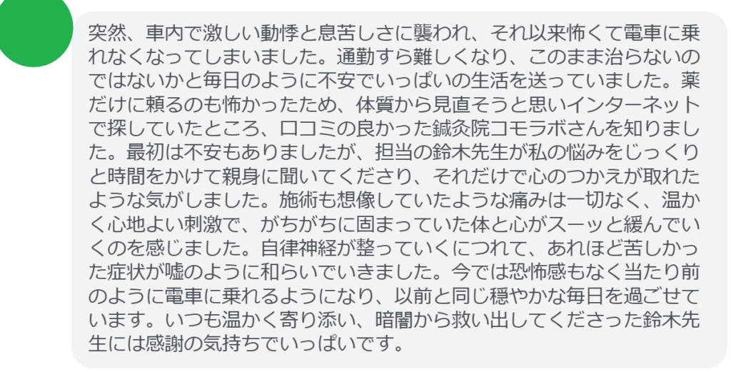 【改善された方の感想（口コミレビュー）】
・東京都在住/40歳女性
突然、車内で激しい動悸と息苦しさに襲われ、それ以来怖くて電車に乗れなくなってしまいました。通勤すら難しくなり、このまま治らないのではないかと毎日のように不安でいっぱいの生活を送っていました。薬だけに頼るのも怖かったため、体質から見直そうと思いインターネットで探していたところ、口コミの良かった鍼灸院コモラボさんを知りました。最初は不安もありましたが、担当の鈴木先生が私の悩みをじっくりと時間をかけて親身に聞いてくださり、それだけで心のつかえが取れたような気がしました。施術も想像していたような痛みは一切なく、温かく心地よい刺激で、がちがちに固まっていた体と心がスーッと緩んでいくのを感じました。自律神経が整っていくにつれて、あれほど苦しかった症状が嘘のように和らいでいきました。今では恐怖感もなく当たり前のように電車に乗れるようになり、以前と同じ穏やかな毎日を過ごせています。いつも温かく寄り添い、暗闇から救い出してくださった鈴木先生には感謝の気持ちでいっぱいです。


実際に当院ご来院になって改善された患者様の声と改善までの経過を報告します。
下記のリンクから別ページでご覧ください。