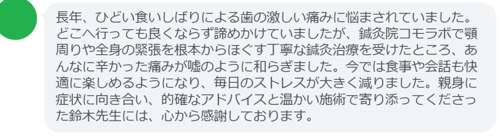 【改善された方の感想（口コミレビュー）】
・東京都在住/40歳女性
長年、ひどい食いしばりによる歯の激しい痛みに悩まされていました。どこへ行っても良くならず諦めかけていましたが、鍼灸院コモラボで顎周りや全身の緊張を根本からほぐす丁寧な鍼灸治療を受けたところ、あんなに辛かった痛みが嘘のように和らぎました。今では食事や会話も快適に楽しめるようになり、毎日のストレスが大きく減りました。親身に症状に向き合い、的確なアドバイスと温かい施術で寄り添ってくださった鈴木先生には、心から感謝しております。


実際に当院ご来院になって改善された患者様の声と改善までの経過を報告します。
下記のリンクから別ページでご覧ください。