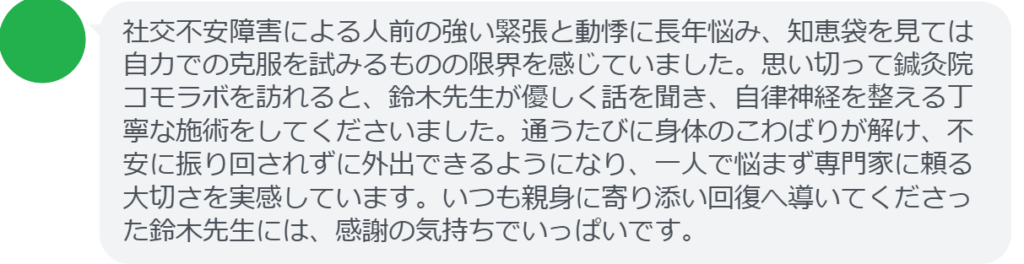 【改善された方の感想（口コミレビュー）】
・山梨県在住/40歳女性
社交不安障害による人前の強い緊張と動悸に長年悩み、知恵袋を見ては自力での克服を試みるものの限界を感じていました。思い切って鍼灸院コモラボを訪れると、鈴木先生が優しく話を聞き、自律神経を整える丁寧な施術をしてくださいました。通うたびに身体のこわばりが解け、不安に振り回されずに外出できるようになり、一人で悩まず専門家に頼る大切さを実感しています。いつも親身に寄り添い回復へ導いてくださった鈴木先生には、感謝の気持ちでいっぱいです。


実際に当院ご来院になって改善された患者様の声と改善までの経過を報告します。
下記のリンクから別ページでご覧ください。