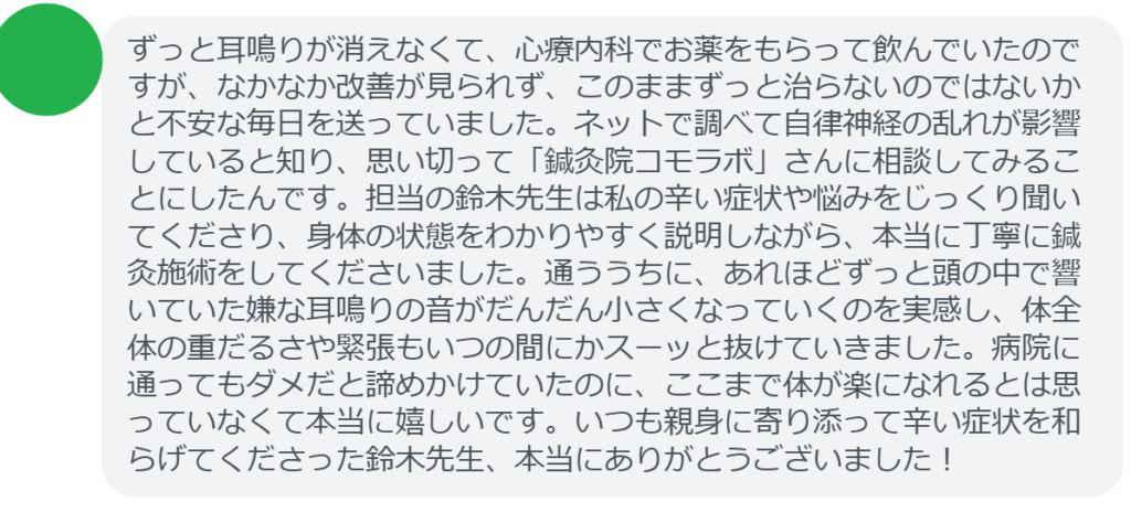 【改善された方の感想(口コミレビュー)】
・福島県在住/50歳女性
ずっと耳鳴りが消えなくて、心療内科でお薬をもらって飲んでいたのですが、なかなか改善が見られず、このままずっと治らないのではないかと不安な毎日を送っていました。ネットで調べて自律神経の乱れが影響していると知り、思い切って「鍼灸院コモラボ」さんに相談してみることにしたんです。担当の鈴木先生は私の辛い症状や悩みをじっくり聞いてくださり、身体の状態をわかりやすく説明しながら、本当に丁寧に鍼灸施術をしてくださいました。通ううちに、あれほどずっと頭の中で響いていた嫌な耳鳴りの音がだんだん小さくなっていくのを実感し、体全体の重だるさや緊張もいつの間にかスーッと抜けていきました。病院に通ってもダメだと諦めかけていたのに、ここまで体が楽になれるとは思っていなくて本当に嬉しいです。いつも親身に寄り添って辛い症状を和らげてくださった鈴木先生、本当にありがとうございました!
実際に当院ご来院になって改善された患者様の声と改善までの経過を報告します。
下記のリンクから別ページでご覧ください。