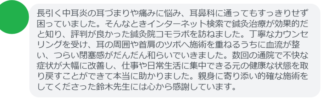 【改善された方の感想（口コミレビュー）】
・東京都在住/30歳女性
長引く中耳炎の耳づまりや痛みに悩み、耳鼻科に通ってもすっきりせず困っていました。そんなときインターネット検索で鍼灸治療が効果的だと知り、評判が良かった鍼灸院コモラボを訪ねました。丁寧なカウンセリングを受け、耳の周囲や首肩のツボへ施術を重ねるうちに血流が整い、つらい閉塞感がだんだん和らいでいきました。数回の通院で不快な症状が大幅に改善し、仕事や日常生活に集中できる元の健康な状態を取り戻すことができて本当に助かりました。親身に寄り添い的確な施術をしてくださった鈴木先生には心から感謝しています。


実際に当院ご来院になって改善された患者様の声と改善までの経過を報告します。
下記のリンクから別ページでご覧ください。