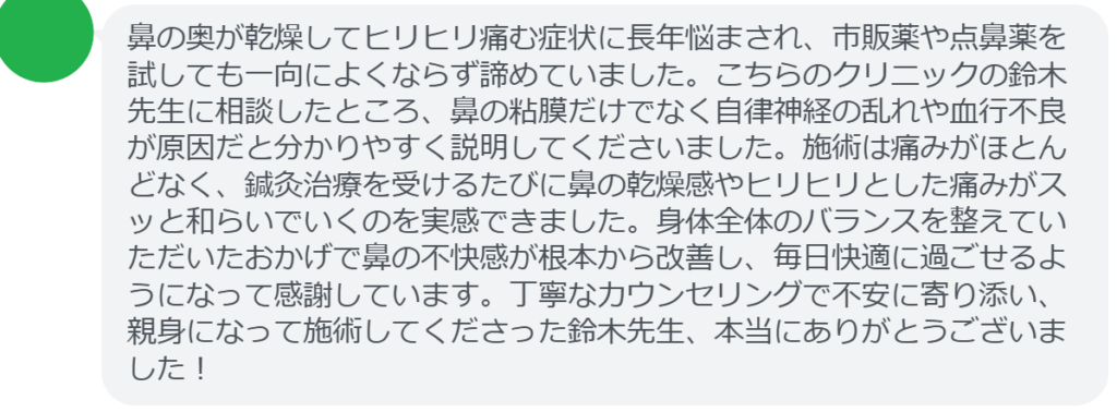 鼻の奥が乾燥してヒリヒリ痛む症状に長年悩まされ、市販薬や点鼻薬を試しても一向によくならず諦めていました。こちらのクリニックの鈴木先生に相談したところ、鼻の粘膜だけでなく自律神経の乱れや血行不良が原因だと分かりやすく説明してくださいました。施術は痛みがほとんどなく、鍼灸治療を受けるたびに鼻の乾燥感やヒリヒリとした痛みがスッと和らいでいくのを実感できました。身体全体のバランスを整えていただいたおかげで鼻の不快感が根本から改善し、毎日快適に過ごせるようになって感謝しています。丁寧なカウンセリングで不安に寄り添い、親身になって施術してくださった鈴木先生、本当にありがとうございました！