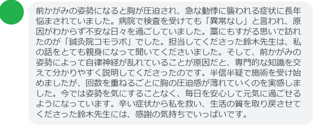 【改善された方の感想(口コミレビュー)】
・東京都在住/30歳女性
前かがみの姿勢になると胸が圧迫され、急な動悸に襲われる症状に長年悩まされていました。病院で検査を受けても「異常なし」と言われ、原因がわからず不安な日々を過ごしていました。藁にもすがる思いで訪れたのが「鍼灸院コモラボ」でした。担当してくださった鈴木先生は、私の話をとても親身になって聞いてくださいました。そして、前かがみの姿勢によって自律神経が乱れていることが原因だと、専門的な知識を交えて分かりやすく説明してくださったのです。半信半疑で施術を受け始めましたが、回数を重ねるごとに胸の圧迫感が薄れていくのを実感しました。今では姿勢を気にすることなく、毎日を安心して元気に過ごせるようになっています。辛い症状から私を救い、生活の質を取り戻させてくださった鈴木先生には、感謝の気持ちでいっぱいです。
実際に当院ご来院になって改善された患者様の声と改善までの経過を報告します。
下記のリンクから別ページでご覧ください。