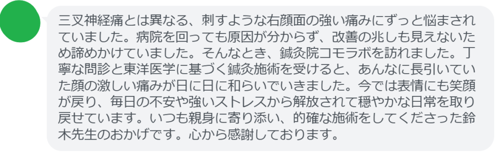 【改善された方の感想（口コミレビュー）】
・東京都在住/40歳女性
三叉神経痛とは異なる、刺すような右顔面の強い痛みにずっと悩まされていました。病院を回っても原因が分からず、改善の兆しも見えないため諦めかけていました。そんなとき、鍼灸院コモラボを訪れました。丁寧な問診と東洋医学に基づく鍼灸施術を受けると、あんなに長引いていた顔の激しい痛みが日に日に和らいでいきました。今では表情にも笑顔が戻り、毎日の不安や強いストレスから解放されて穏やかな日常を取り戻せています。いつも親身に寄り添い、的確な施術をしてくださった鈴木先生のおかげです。心から感謝しております。


実際に当院ご来院になって改善された患者様の声と改善までの経過を報告します。
下記のリンクから別ページでご覧ください。