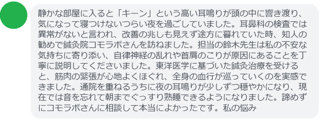 静かな部屋に入ると「キーン」という高い耳鳴りが頭の中に響き渡り、気になって寝つけないつらい夜を過ごしていました。耳鼻科の検査では異常がないと言われ、改善の兆しも見えず途方に暮れていた時、知人の勧めで鍼灸院コモラボさんを訪ねました。担当の鈴木先生は私の不安な気持ちに寄り添い、自律神経の乱れや首肩のこりが原因にあることを丁寧に説明してくださいました。東洋医学に基づいた鍼灸治療を受けると、筋肉の緊張が心地よくほぐれ、全身の血行が巡っていくのを実感できました。通院を重ねるうちに夜の耳鳴りが少しずつ穏やかになり、現在では音を忘れて朝までぐっすり熟睡できるようになりました。諦めずにコモラボさんに相談して本当によかったです。