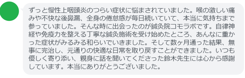 【改善された方の感想（口コミレビュー）】
・神奈川県在住/40歳女性
ずっと慢性上咽頭炎のつらい症状に悩まされていました。喉の激しい痛みや不快な後鼻漏、全身の倦怠感が毎日続いていて、本当に気持ちまで参っていました。そんな時に出会ったのが鍼灸院コモラボです。自律神経や免疫力を整える丁寧な鍼灸施術を受け始めたところ、あんなに重かった症状がみるみる和らいでいきました。そして数ヶ月通った結果、無事に完治し、元通りの快適な日常を取り戻すことができました。いつも優しく寄り添い、親身に話を聞いてくださった鈴木先生には心から感謝しています。本当にありがとうございました。


実際に当院ご来院になって改善された患者様の声と改善までの経過を報告します。
下記のリンクから別ページでご覧ください。