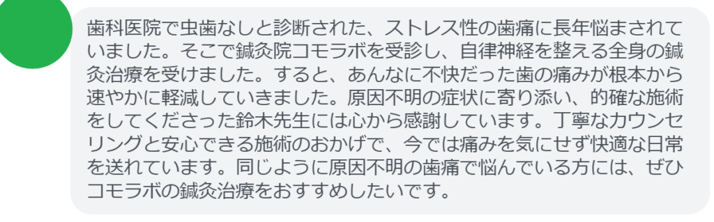 【改善された方の感想（口コミレビュー）】
・千葉県在住/40歳女性
歯科医院で虫歯なしと診断された、ストレス性の歯痛に長年悩まされていました。そこで鍼灸院コモラボを受診し、自律神経を整える全身の鍼灸治療を受けました。すると、あんなに不快だった歯の痛みが根本から速やかに軽減していきました。原因不明の症状に寄り添い、的確な施術をしてくださった鈴木先生には心から感謝しています。丁寧なカウンセリングと安心できる施術のおかげで、今では痛みを気にせず快適な日常を送れています。同じように原因不明の歯痛で悩んでいる方には、ぜひコモラボの鍼灸治療をおすすめしたいです。


実際に当院ご来院になって改善された患者様の声と改善までの経過を報告します。
下記のリンクから別ページでご覧ください。