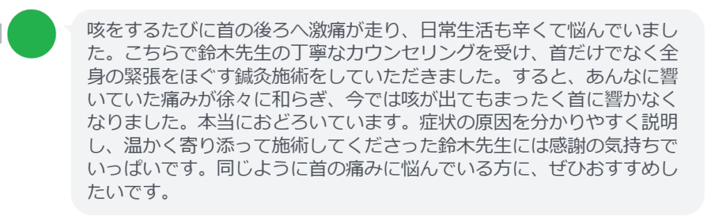 【改善された方の感想（口コミレビュー）】
・東京都在住/40歳女性
咳をするたびに首の後ろへ激痛が走り、日常生活も辛くて悩んでいました。こちらで鈴木先生の丁寧なカウンセリングを受け、首だけでなく全身の緊張をほぐす鍼灸施術をしていただきました。すると、あんなに響いていた痛みが徐々に和らぎ、今では咳が出てもまったく首に響かなくなりました。本当におどろいています。症状の原因を分かりやすく説明し、温かく寄り添って施術してくださった鈴木先生には感謝の気持ちでいっぱいです。同じように首の痛みに悩んでいる方に、ぜひおすすめしたいです。


実際に当院ご来院になって改善された患者様の声と改善までの経過を報告します。
下記のリンクから別ページでご覧ください。