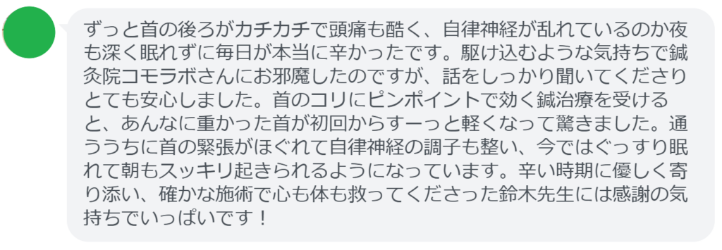 【改善された方の感想(口コミレビュー)】
・静岡県在住/40歳女性
ずっと首の後ろがカチカチで頭痛も酷く、自律神経が乱れているのか夜も深く眠れずに毎日が本当に辛かったです。駆け込むような気持ちで鍼灸院コモラボさんにお邪魔したのですが、話をしっかり聞いてくださりとても安心しました。首のコリにピンポイントで効く鍼治療を受けると、あんなに重かった首が初回からすーっと軽くなって驚きました。通ううちに首の緊張がほぐれて自律神経の調子も整い、今ではぐっすり眠れて朝もスッキリ起きられるようになっています。辛い時期に優しく寄り添い、確かな施術で心も体も救ってくださった鈴木先生には感謝の気持ちでいっぱいです!
実際に当院ご来院になって改善された患者様の声と改善までの経過を報告します。
下記のリンクから別ページでご覧ください。