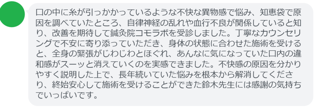 【改善された方の感想（口コミレビュー）】
・静岡県在住/40歳女性
口の中に糸が引っかかっているような不快な異物感で悩み、知恵袋で原因を調べていたところ、自律神経の乱れや血行不良が関係していると知り、改善を期待して鍼灸院コモラボを受診しました。丁寧なカウンセリングで不安に寄り添っていただき、身体の状態に合わせた施術を受けると、全身の緊張がじわじわとほぐれ、あんなに気になっていた口内の違和感がスーッと消えていくのを実感できました。不快感の原因を分かりやすく説明した上で、長年続いていた悩みを根本から解消してくださり、終始安心して施術を受けることができた鈴木先生には感謝の気持ちでいっぱいです。


実際に当院ご来院になって改善された患者様の声と改善までの経過を報告します。
下記のリンクから別ページでご覧ください。