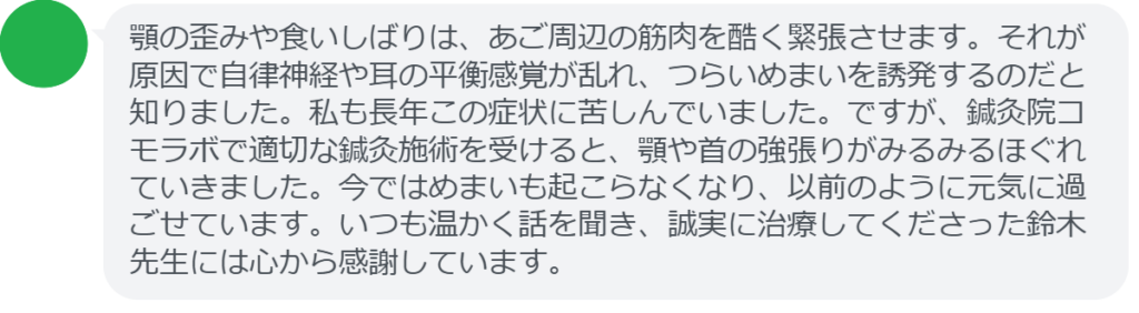 【改善された方の感想（口コミレビュー）】
・神奈川県在住/30歳女性
顎の歪みや食いしばりは、あご周辺の筋肉を酷く緊張させます。それが原因で自律神経や耳の平衡感覚が乱れ、つらいめまいを誘発するのだと知りました。私も長年この症状に苦しんでいました。ですが、鍼灸院コモラボで適切な鍼灸施術を受けると、顎や首の強張りがみるみるほぐれていきました。今ではめまいも起こらなくなり、以前のように元気に過ごせています。いつも温かく話を聞き、誠実に治療してくださった鈴木先生には心から感謝しています。


実際に当院ご来院になって改善された患者様の声と改善までの経過を報告します。
下記のリンクから別ページでご覧ください。