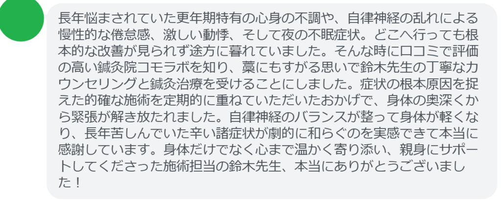 【改善された方の感想（口コミレビュー）】
・神奈川県在住/40歳女性
長年悩まされていた更年期特有の心身の不調や、自律神経の乱れによる慢性的な倦怠感、激しい動悸、そして夜の不眠症状。どこへ行っても根本的な改善が見られず途方に暮れていました。そんな時に口コミで評価の高い鍼灸院コモラボを知り、藁にもすがる思いで鈴木先生の丁寧なカウンセリングと鍼灸治療を受けることにしました。症状の根本原因を捉えた的確な施術を定期的に重ねていただいたおかげで、身体の奥深くから緊張が解き放たれました。自律神経のバランスが整って身体が軽くなり、長年苦しんでいた辛い諸症状が劇的に和らぐのを実感できて本当に感謝しています。身体だけでなく心まで温かく寄り添い、親身にサポートしてくださった施術担当の鈴木先生、本当にありがとうございました！


実際に当院ご来院になって改善された患者様の声と改善までの経過を報告します。
下記のリンクから別ページでご覧ください。