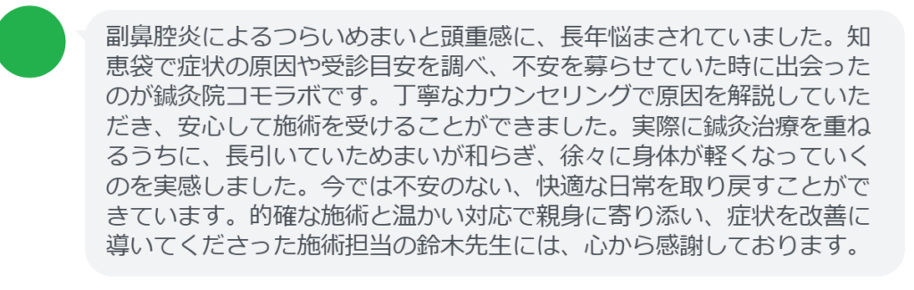 【改善された方の感想（口コミレビュー）】
・東京都在住/40歳女性
副鼻腔炎によるつらいめまいと頭重感に、長年悩まされていました。知恵袋で症状の原因や受診目安を調べ、不安を募らせていた時に出会ったのが鍼灸院コモラボです。丁寧なカウンセリングで原因を解説していただき、安心して施術を受けることができました。実際に鍼灸治療を重ねるうちに、長引いていためまいが和らぎ、徐々に身体が軽くなっていくのを実感しました。今では不安のない、快適な日常を取り戻すことができています。的確な施術と温かい対応で親身に寄り添い、症状を改善に導いてくださった施術担当の鈴木先生には、心から感謝しております。


実際に当院ご来院になって改善された患者様の声と改善までの経過を報告します。
下記のリンクから別ページでご覧ください。