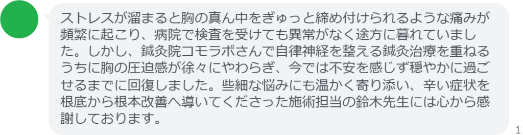 【改善された方の感想（口コミレビュー）】
・神奈川県在住/40歳女性
ストレスが溜まると胸の真ん中をぎゅっと締め付けられるような痛みが頻繁に起こり、病院で検査を受けても異常がなく途方に暮れていました。しかし、鍼灸院コモラボさんで自律神経を整える鍼灸治療を重ねるうちに胸の圧迫感が徐々にやわらぎ、今では不安を感じず穏やかに過ごせるまでに回復しました。些細な悩みにも温かく寄り添い、辛い症状を根底から根本改善へ導いてくださった施術担当の鈴木先生には心から感謝しております。


実際に当院ご来院になって改善された患者様の声と改善までの経過を報告します。
下記のリンクから別ページでご覧ください。