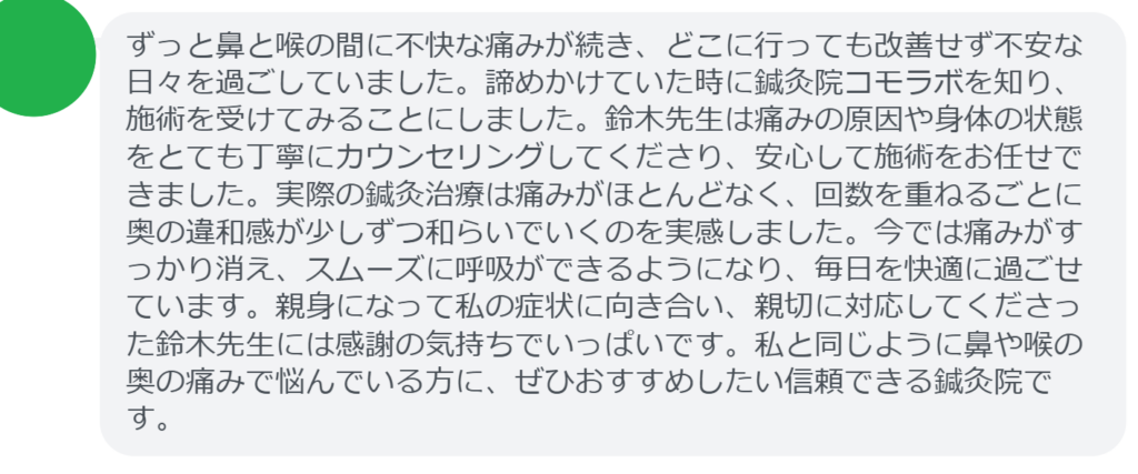 【改善された方の感想（口コミレビュー）】
・東京都在住/40歳女性
ずっと鼻と喉の間に不快な痛みが続き、どこに行っても改善せず不安な日々を過ごしていました。諦めかけていた時に鍼灸院コモラボを知り、施術を受けてみることにしました。鈴木先生は痛みの原因や身体の状態をとても丁寧にカウンセリングしてくださり、安心して施術をお任せできました。実際の鍼灸治療は痛みがほとんどなく、回数を重ねるごとに奥の違和感が少しずつ和らいでいくのを実感しました。今では痛みがすっかり消え、スムーズに呼吸ができるようになり、毎日を快適に過ごせています。親身になって私の症状に向き合い、親切に対応してくださった鈴木先生には感謝の気持ちでいっぱいです。私と同じように鼻や喉の奥の痛みで悩んでいる方に、ぜひおすすめしたい信頼できる鍼灸院です。


実際に当院ご来院になって改善された患者様の声と改善までの経過を報告します。
下記のリンクから別ページでご覧ください。