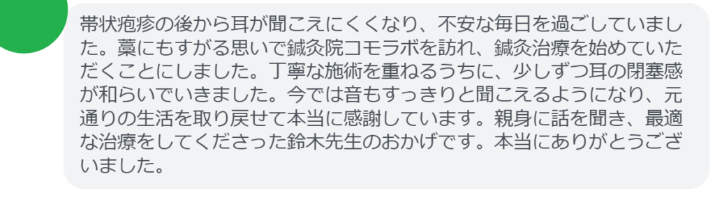 改善された方の感想（口コミレビュー）】
・東京都在住/50歳女性
帯状疱疹の後から耳が聞こえにくくなり、不安な毎日を過ごしていました。藁にもすがる思いで鍼灸院コモラボを訪れ、鍼灸治療を始めていただくことにしました。丁寧な施術を重ねるうちに、少しずつ耳の閉塞感が和らいでいきました。今では音もすっきりと聞こえるようになり、元通りの生活を取り戻せて本当に感謝しています。親身に話を聞き、最適な治療をしてくださった鈴木先生のおかげです。本当にありがとうございました。


実際に当院ご来院になって改善された患者様の声と改善までの経過を報告します。
下記のリンクから別ページでご覧ください。