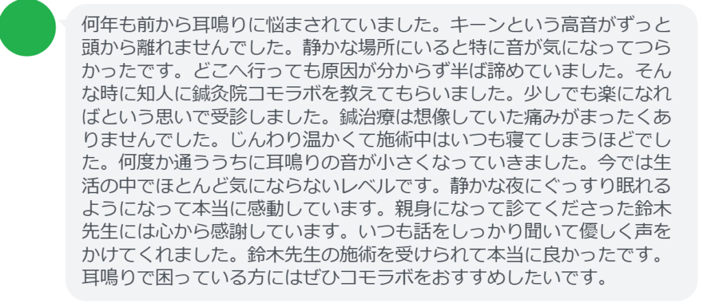 【改善された方の感想（口コミレビュー）】
・静岡県在住/40歳女性
何年も前から耳鳴りに悩まされていました。キーンという高音がずっと頭から離れませんでした。静かな場所にいると特に音が気になってつらかったです。どこへ行っても原因が分からず半ば諦めていました。そんな時に知人に鍼灸院コモラボを教えてもらいました。少しでも楽になればという思いで受診しました。鍼治療は想像していた痛みがまったくありませんでした。じんわり温かくて施術中はいつも寝てしまうほどでした。何度か通ううちに耳鳴りの音が小さくなっていきました。今では生活の中でほとんど気にならないレベルです。静かな夜にぐっすり眠れるようになって本当に感動しています。親身になって診てくださった鈴木先生には心から感謝しています。いつも話をしっかり聞いて優しく声をかけてくれました。鈴木先生の施術を受けられて本当に良かったです。耳鳴りで困っている方にはぜひコモラボをおすすめしたいです。


実際に当院ご来院になって改善された患者様の声と改善までの経過を報告します。
下記のリンクから別ページでご覧ください。