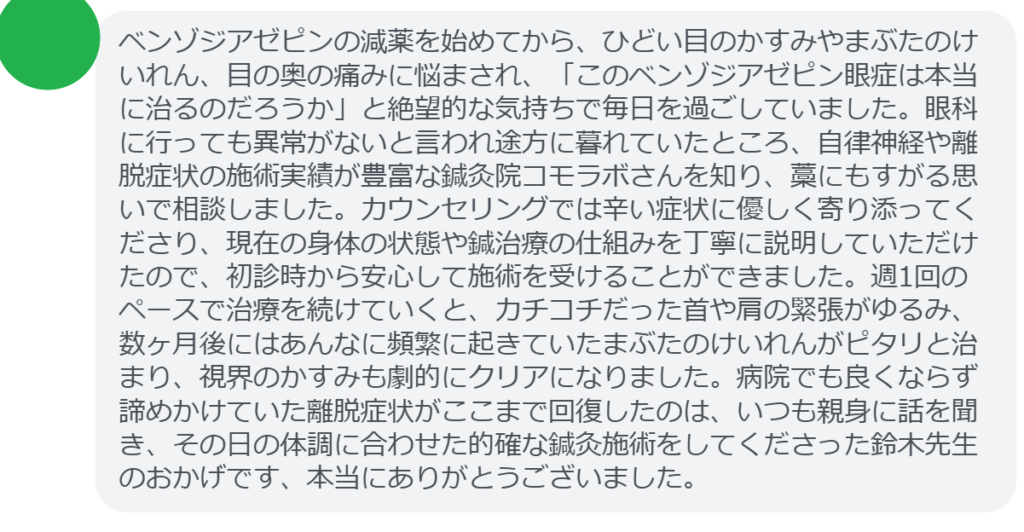 【改善された方の感想（口コミレビュー）】
・静岡県在住/40歳女性
ベンゾジアゼピンの減薬を始めてから、ひどい目のかすみやまぶたのけいれん、目の奥の痛みに悩まされ、「このベンゾジアゼピン眼症は本当に治るのだろうか」と絶望的な気持ちで毎日を過ごしていました。眼科に行っても異常がないと言われ途方に暮れていたところ、自律神経や離脱症状の施術実績が豊富な鍼灸院コモラボさんを知り、藁にもすがる思いで相談しました。カウンセリングでは辛い症状に優しく寄り添ってくださり、現在の身体の状態や鍼治療の仕組みを丁寧に説明していただけたので、初診時から安心して施術を受けることができました。週1回のペースで治療を続けていくと、カチコチだった首や肩の緊張がゆるみ、数ヶ月後にはあんなに頻繁に起きていたまぶたのけいれんがピタリと治まり、視界のかすみも劇的にクリアになりました。病院でも良くならず諦めかけていた離脱症状がここまで回復したのは、いつも親身に話を聞き、その日の体調に合わせた的確な鍼灸施術をしてくださった鈴木先生のおかげです、本当にありがとうございました。


実際に当院ご来院になって改善された患者様の声と改善までの経過を報告します。
下記のリンクから別ページでご覧ください。
