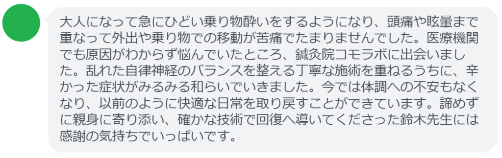 【改善された方の感想(口コミレビュー)】
・東京都在住/40歳女性
大人になって急にひどい乗り物酔いをするようになり、頭痛や眩暈まで重なって外出や乗り物での移動が苦痛でたまりませんでした。医療機関でも原因がわからず悩んでいたところ、鍼灸院コモラボに出会いました。乱れた自律神経のバランスを整える丁寧な施術を重ねるうちに、辛かった症状がみるみる和らいでいきました。今では体調への不安もなくなり、以前のように快適な日常を取り戻すことができています。諦めずに親身に寄り添い、確かな技術で回復へ導いてくださった鈴木先生には感謝の気持ちでいっぱいです。
実際に当院ご来院になって改善された患者様の声と改善までの経過を報告します。
下記のリンクから別ページでご覧ください。