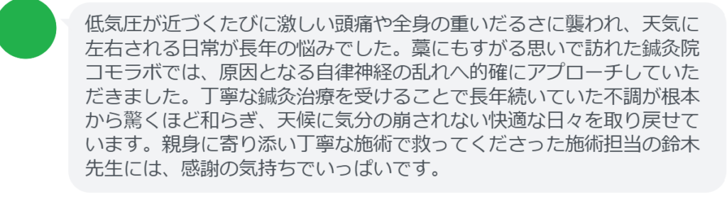 【改善された方の感想（口コミレビュー）】
・栃木県在住/40歳女性
低気圧が近づくたびに激しい頭痛や全身の重いだるさに襲われ、天気に左右される日常が長年の悩みでした。藁にもすがる思いで訪れた鍼灸院コモラボでは、原因となる自律神経の乱れへ的確にアプローチしていただきました。丁寧な鍼灸治療を受けることで長年続いていた不調が根本から驚くほど和らぎ、天候に気分の崩されない快適な日々を取り戻せています。親身に寄り添い丁寧な施術で救ってくださった施術担当の鈴木先生には、感謝の気持ちでいっぱいです。


実際に当院ご来院になって改善された患者様の声と改善までの経過を報告します。
下記のリンクから別ページでご覧ください。