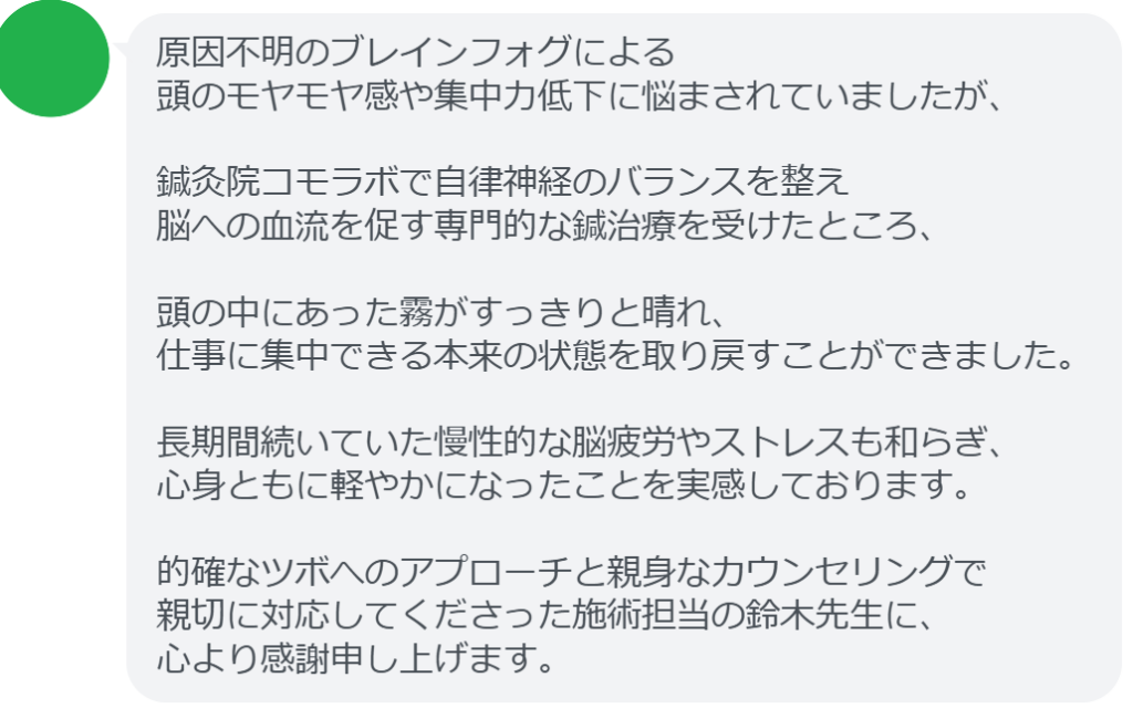 原因不明のブレインフォグによる
頭のモヤモヤ感や集中力低下に悩まされていましたが、

鍼灸院コモラボで自律神経のバランスを整え
脳への血流を促す専門的な鍼治療を受けたところ、

頭の中にあった霧がすっきりと晴れ、
仕事に集中できる本来の状態を取り戻すことができました。

長期間続いていた慢性的な脳疲労やストレスも和らぎ、
心身ともに軽やかになったことを実感しております。

的確なツボへのアプローチと親身なカウンセリングで
親切に対応してくださった施術担当の鈴木先生に、
心より感謝申し上げます。