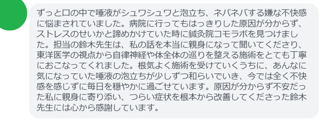 【改善された方の感想（口コミレビュー）】
・群馬県在住/40歳女性
ずっと口の中で唾液がシュワシュワと泡立ち、ネバネバする嫌な不快感に悩まされていました。病院に行ってもはっきりした原因が分からず、ストレスのせいかと諦めかけていた時に鍼灸院コモラボを見つけました。担当の鈴木先生は、私の話を本当に親身になって聞いてくださり、東洋医学の視点から自律神経や体全体の巡りを整える施術をとても丁寧におこなってくれました。根気よく施術を受けていくうちに、あんなに気になっていた唾液の泡立ちが少しずつ和らいでいき、今では全く不快感を感じずに毎日を穏やかに過ごせています。原因が分からず不安だった私に親身に寄り添い、つらい症状を根本から改善してくださった鈴木先生には心から感謝しています。


実際に当院ご来院になって改善された患者様の声と改善までの経過を報告します。
下記のリンクから別ページでご覧ください。