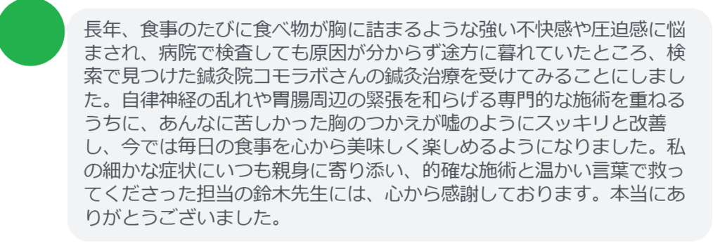 【改善された方の感想（口コミレビュー）】
・千葉県在住/50歳女性
長年、食事のたびに食べ物が胸に詰まるような強い不快感や圧迫感に悩まされ、病院で検査しても原因が分からず途方に暮れていたところ、検索で見つけた鍼灸院コモラボさんの鍼灸治療を受けてみることにしました。自律神経の乱れや胃腸周辺の緊張を和らげる専門的な施術を重ねるうちに、あんなに苦しかった胸のつかえが嘘のようにスッキリと改善し、今では毎日の食事を心から美味しく楽しめるようになりました。私の細かな症状にいつも親身に寄り添い、的確な施術と温かい言葉で救ってくださった担当の鈴木先生には、心から感謝しております。本当にありがとうございました。


実際に当院ご来院になって改善された患者様の声と改善までの経過を報告します。
下記のリンクから別ページでご覧ください。