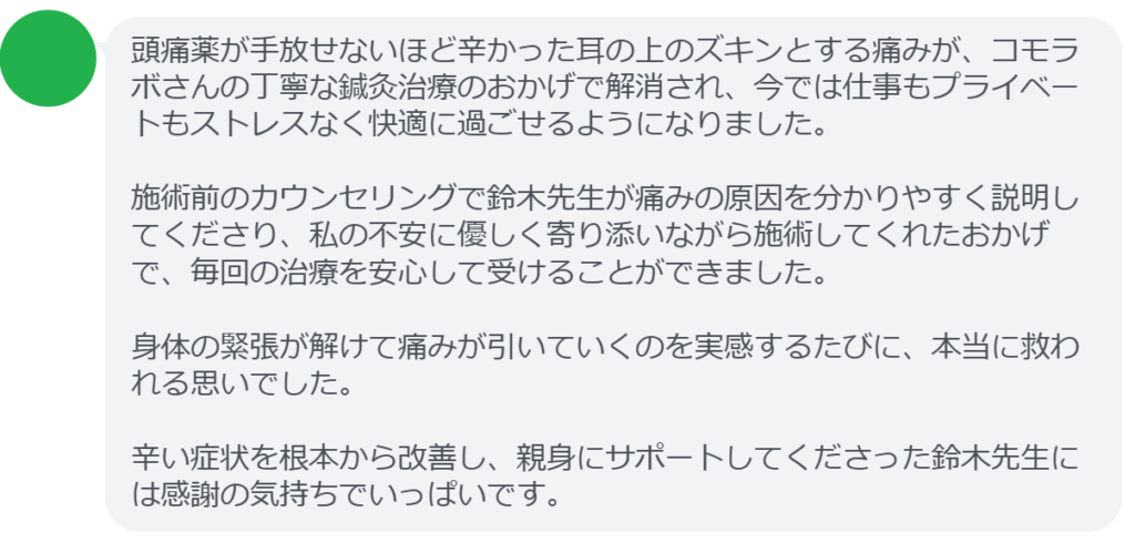 【改善された方の感想(口コミレビュー)】
・静岡県在住/40歳女性
頭痛薬が手放せないほど辛かった耳の上のズキンとする痛みが、コモラボさんの丁寧な鍼灸治療のおかげで解消され、今では仕事もプライベートもストレスなく快適に過ごせるようになりました。施術前のカウンセリングで鈴木先生が痛みの原因を分かりやすく説明してくださり、私の不安に優しく寄り添いながら施術してくれたおかげで、毎回の治療を安心して受けることができました。身体の緊張が解けて痛みが引いていくのを実感するたびに、本当に救われる思いでした。辛い症状を根本から改善し、親身にサポートしてくださった鈴木先生には感謝の気持ちでいっぱいです。
実際に当院ご来院になって改善された患者様の声と改善までの経過を報告します。
下記のリンクから別ページでご覧ください。